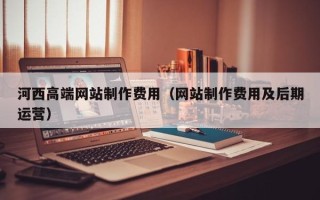 喀什河西高端网站制作费用（网站制作费用及后期运营）