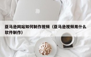 喀什亚马逊网站如何制作视频（亚马逊视频用什么软件制作）